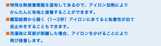 ■特殊な熱接着樹脂を塗布してあるので、アイロン加熱によりかんたんに布地と接着することができます。
■離型紙側から軽く(1〜2秒)アイロンにあてると粘着性が出て仮止めをすることもできます。
■洗濯後に耳部が剥離した場合、アイロンをかけることにより再び接着します。