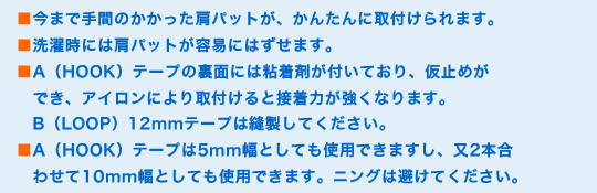 ■今まで手間のかかった肩パットが、かんたんに取付けられます。
■洗濯時には肩パットが容易にはずせます。
■A(HOOK)テープの裏面には粘着剤が付いており、仮止めができ、アイロンにより取付けると接着力が強くなります。B(LOOP)12mmテープは縫製してください。
■A(HOOK)テープは5mm幅としても使用できますし、又2本合わせて10mm幅としても使用できます。クリーニングは避けてください。