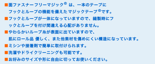 ■面ファスナーフリーマジック®は、一本のテープにフックとループの機能を備えたマジックテープ®です。
■フックとループが一体になっていますので、縫製時にフックとループを付け間違える心配がありません。
■やわらかいループ糸が表面に出ていますので、肌にロール品 優しく、また他素材を傷めにくい構造になっています。
■ミシンや接着剤で簡単に取付けられます。
■洗濯やドライクリーニングも可能です。
■お好みのサイズや形に自由に切ってお使いください。