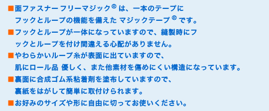 ■面ファスナーフリーマジック®は、一本のテープにフックとループの機能を備えたマジックテープ®です。
■フックとループが一体になっていますので、縫製時にフックとループを付け間違える心配がありません。
■やわらかいループ糸が表面に出ていますので、肌にロール品 優しく、また他素材を傷めにくい構造になっています。
■裏面に合成ゴム系粘着剤を塗布していますので、裏紙をはがして簡単に取付けられます。
■お好みのサイズや形に自由に切ってお使いください。