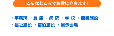 こんなところでお役に立ちます!・事務所 ・倉 庫 ・病 院 ・学 校 ・商業施設 ・福祉施設 ・宿泊施設 ・展示会場