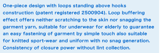 One-piece design with loops standing above hooks construction (patent registered 2500904). Loop buffering effect offers neither scratching to the skin nor snagging the garment yarn, suitable for underwear for elderly to guarantee an easy fastening of garment by simple touch also suitable for knitted sport-wear and uniform with no snag generation. Consistency of closure power without lint collection. Summary image