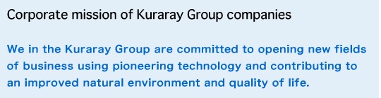 We in the Kuraray Group are committed to opening new fields of business using pioneering technology and contributing to an improved natural environment and quality of life. Corporate mission of Kuraray Group companies