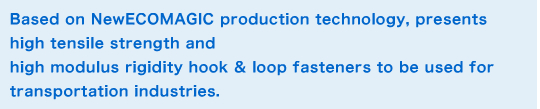 Based on NewECOMAGIC production technology, presents high tensile strength and high modulus rigidity hook & loop fasteners to be used for transportation industries. Summary image